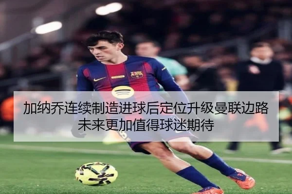 加纳乔连续制造进球后定位升级曼联边路未来更加值得球迷期待