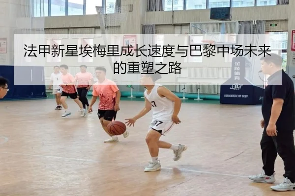 法甲新星埃梅里成长速度与巴黎中场未来的重塑之路